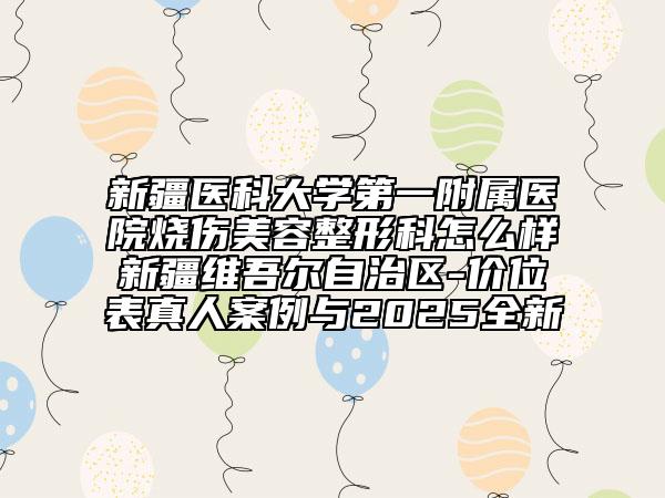 新疆医科大学第一附属医院烧伤美容整形科怎么样新疆维吾尔自治区-价位表真人案例与2025全新