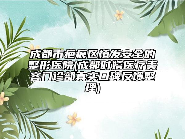 成都市疤痕区植发安全的整形医院(成都时嬉医疗美容门诊部真实口碑反馈整理)