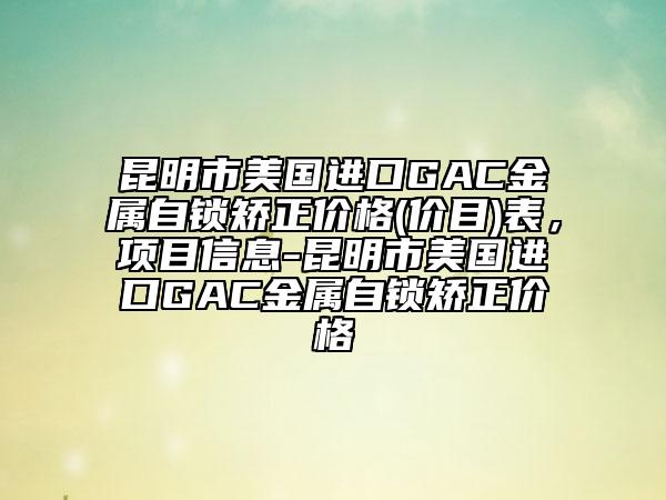 昆明市美国进口GAC金属自锁矫正价格(价目)表，项目信息-昆明市美国进口GAC金属自锁矫正价格