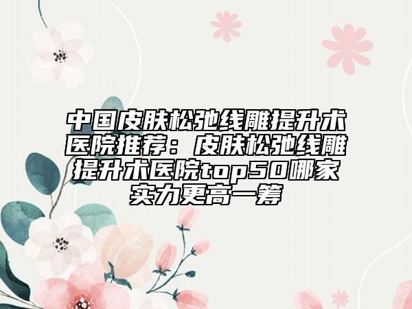 中国皮肤松弛线雕提升术医院推荐：皮肤松弛线雕提升术医院top50哪家实力更高一筹