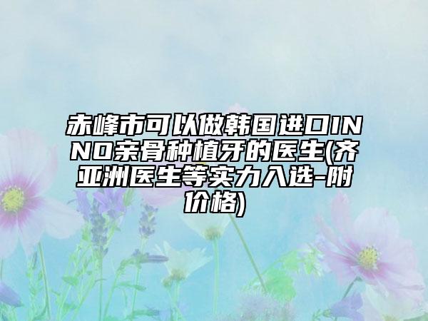 赤峰市可以做韩国进口INNO亲骨种植牙的医生(齐亚洲医生等实力入选-附价格)