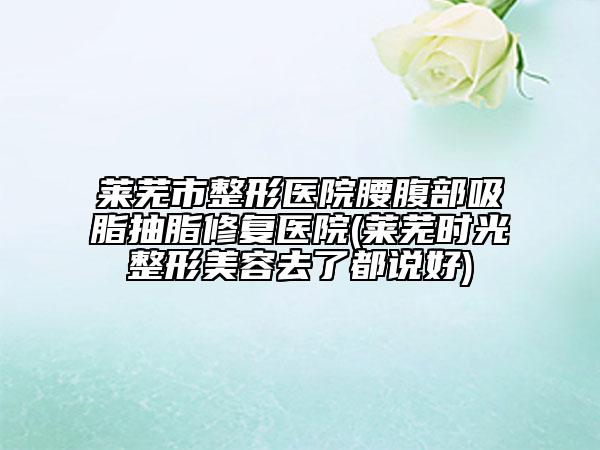 莱芜市整形医院腰腹部吸脂抽脂修复医院(莱芜时光整形美容去了都说好)