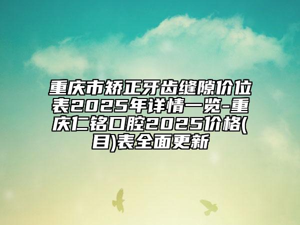 重庆市矫正牙齿缝隙价位表2025年详情一览-重庆仁铭口腔2025价格(目)表全面更新