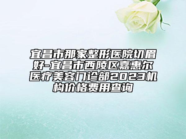 宜昌市那家整形医院切眉好-宜昌市西陵区嘉惠尔医疗美容门诊部2023机构价格费用查询
