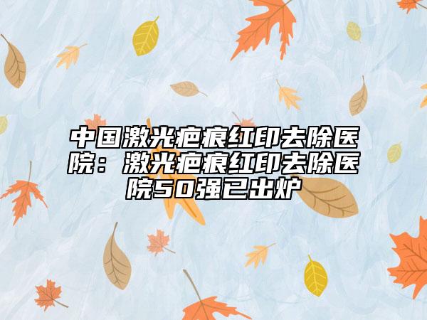 中国激光疤痕红印去除医院：激光疤痕红印去除医院50强已出炉