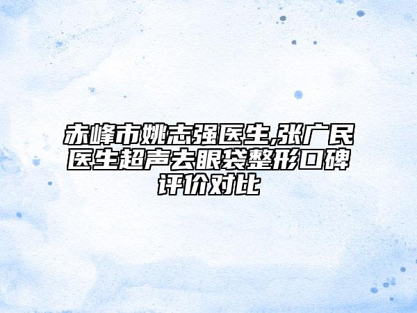 赤峰市姚志强医生,张广民医生超声去眼袋整形口碑评价对比
