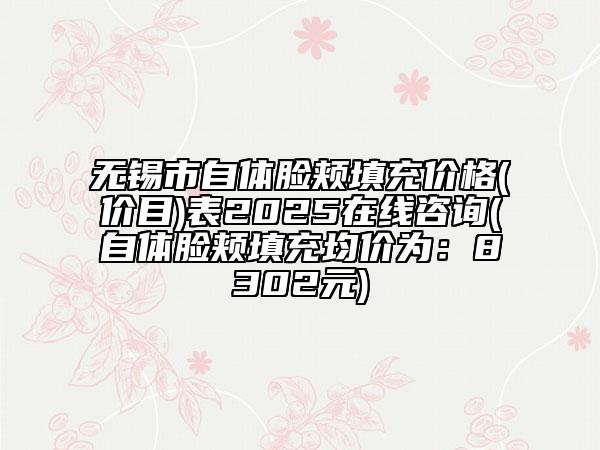 无锡市自体脸颊填充价格(价目)表2025在线咨询(自体脸颊填充均价为：8302元)
