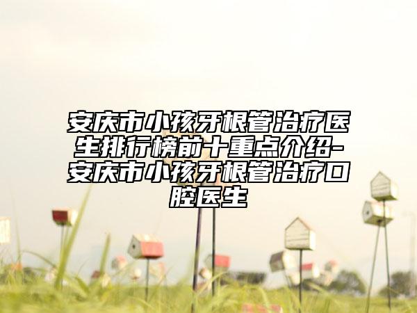 安庆市小孩牙根管治疗医生排行榜前十重点介绍-安庆市小孩牙根管治疗口腔医生