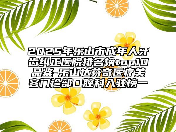 2025年乐山市成年人牙齿纠正医院排名榜top10品鉴-乐山达芬奇医疗美容门诊部口腔科入驻榜一