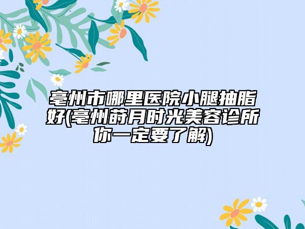 亳州市哪里医院小腿抽脂好(亳州莳月时光美容诊所你一定要了解)