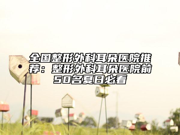 全国整形外科耳朵医院推荐：整形外科耳朵医院前50名夏日必看