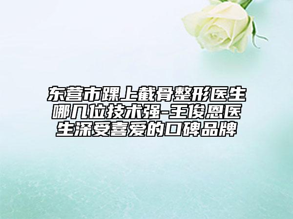 东营市踝上截骨整形医生哪几位技术强-王俊恩医生深受喜爱的口碑品牌