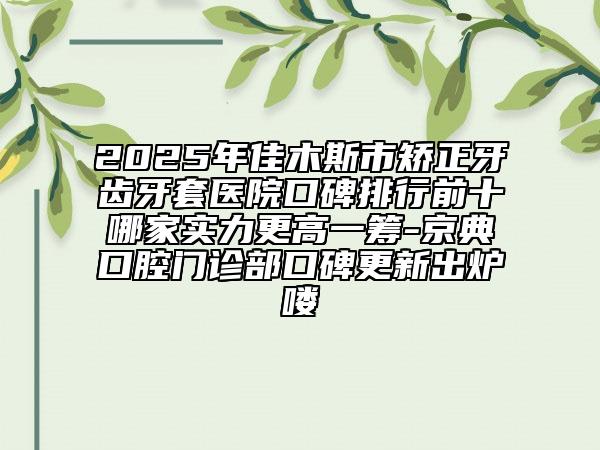 2025年佳木斯市矫正牙齿牙套医院口碑排行前十哪家实力更高一筹-京典口腔门诊部口碑更新出炉喽