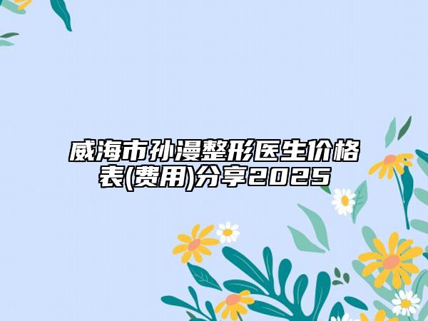 威海市孙漫整形医生价格表(费用)分享2025