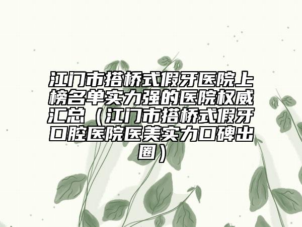 江门市搭桥式假牙医院上榜名单实力强的医院权威汇总（江门市搭桥式假牙口腔医院医美实力口碑出圈）