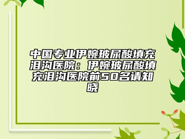 中国专业伊婉玻尿酸填充泪沟医院：伊婉玻尿酸填充泪沟医院前50名请知晓