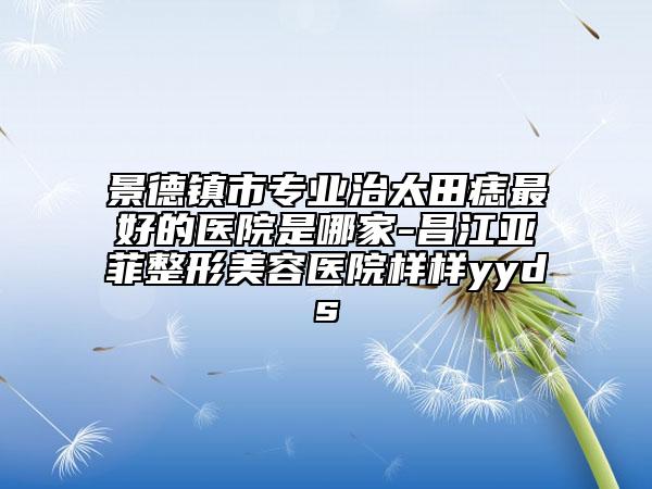 景德镇市专业治太田痣最好的医院是哪家-昌江亚菲整形美容医院样样yyds