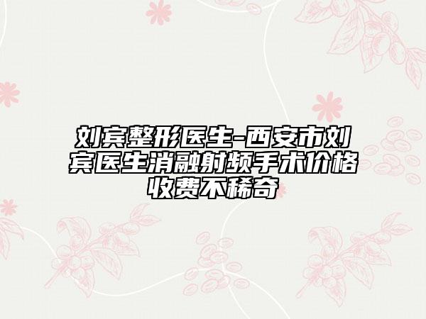 刘宾整形医生-西安市刘宾医生消融射频手术价格收费不稀奇