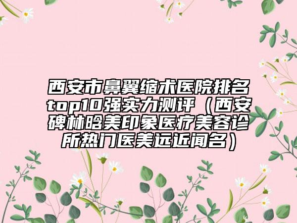 西安市鼻翼缩术医院排名top10强实力测评（西安碑林晗美印象医疗美容诊所热门医美远近闻名）
