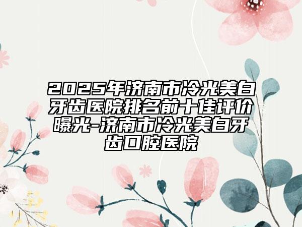 2025年济南市冷光美白牙齿医院排名前十佳评价曝光-济南市冷光美白牙齿口腔医院