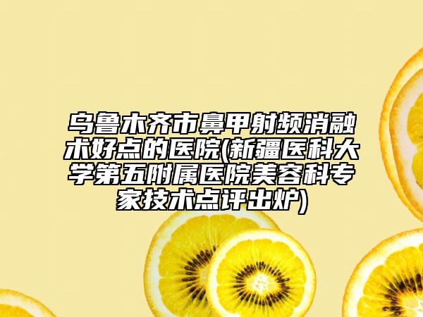 乌鲁木齐市鼻甲射频消融术好点的医院(新疆医科大学第五附属医院美容科专家技术点评出炉)