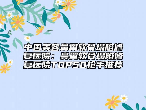 中国美容鼻翼软骨塌陷修复医院：鼻翼软骨塌陷修复医院TOP50抢手推荐