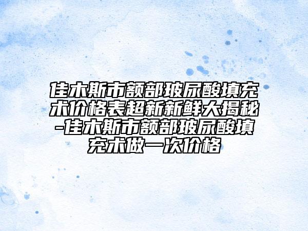 佳木斯市额部玻尿酸填充术价格表超新新鲜大揭秘-佳木斯市额部玻尿酸填充术做一次价格