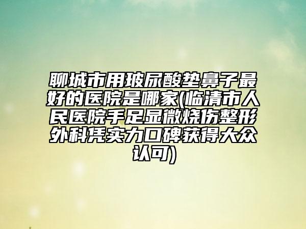 聊城市用玻尿酸垫鼻子最好的医院是哪家(临清市人民医院手足显微烧伤整形外科凭实力口碑获得大众认可)