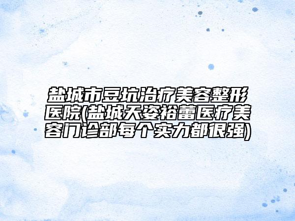 盐城市豆坑治疗美容整形医院(盐城天姿裕蕾医疗美容门诊部每个实力都很强)