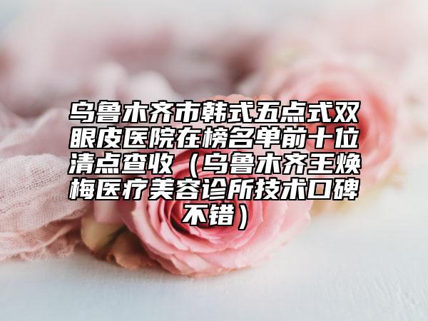 乌鲁木齐市韩式五点式双眼皮医院在榜名单前十位清点查收（乌鲁木齐王焕梅医疗美容诊所技术口碑不错）