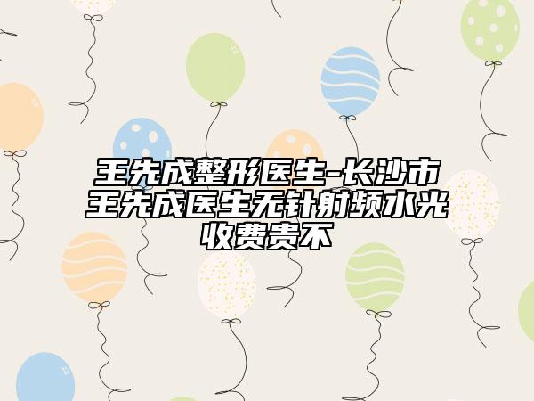 王先成整形医生-长沙市王先成医生无针射频水光收费贵不