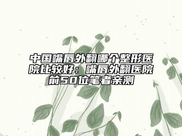 中国嘴唇外翻哪个整形医院比较好：嘴唇外翻医院前50位笔者亲测
