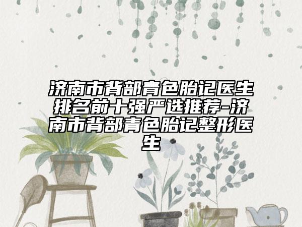 济南市背部青色胎记医生排名前十强严选推荐-济南市背部青色胎记整形医生
