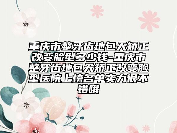 重庆市整牙齿地包天矫正改变脸型多少钱-重庆市整牙齿地包天矫正改变脸型医院上榜名单实力很不错哦