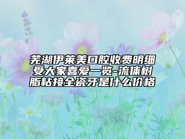 芜湖伊莱美口腔收费明细受大家喜爱一览-流体树脂粘接全瓷牙是什么价格