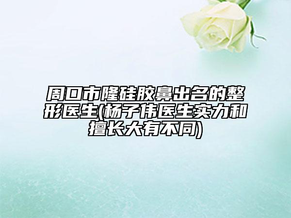 周口市隆硅胶鼻出名的整形医生(杨子伟医生实力和擅长大有不同)