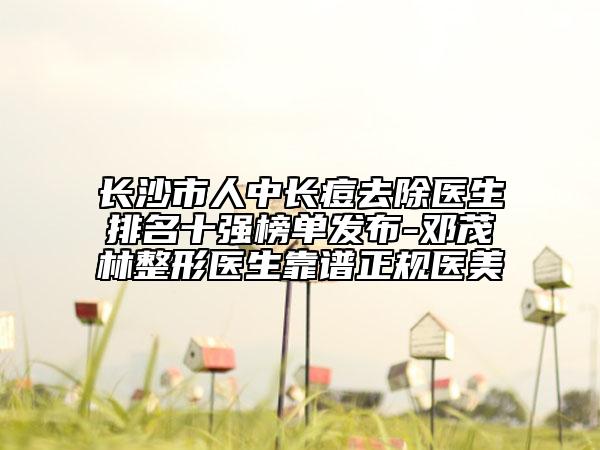 长沙市人中长痘去除医生排名十强榜单发布-邓茂林整形医生靠谱正规医美