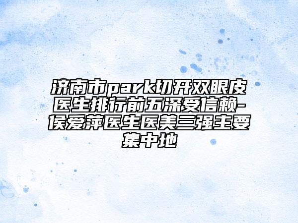 济南市park切开双眼皮医生排行前五深受信赖-侯爱萍医生医美三强主要集中地