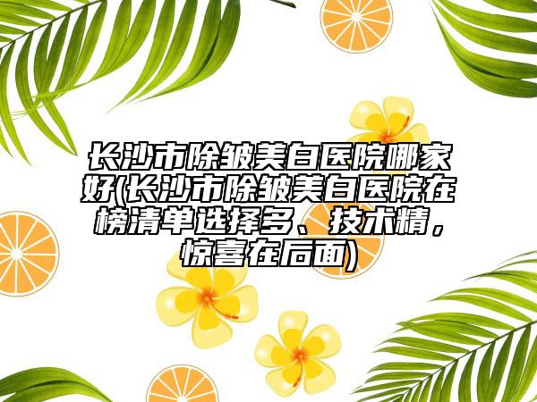 长沙市除皱美白医院哪家好(长沙市除皱美白医院在榜清单选择多、技术精，惊喜在后面)