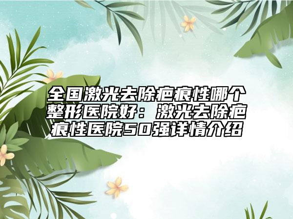 全国激光去除疤痕性哪个整形医院好：激光去除疤痕性医院50强详情介绍