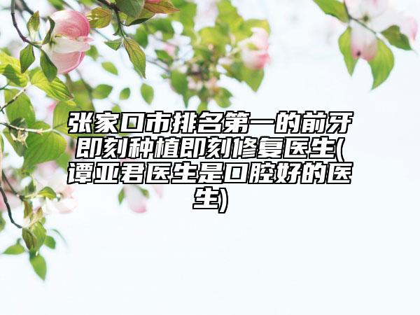 张家口市排名第一的前牙即刻种植即刻修复医生(谭亚君医生是口腔好的医生)