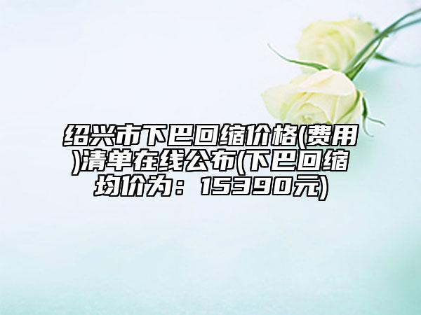 绍兴市下巴回缩价格(费用)清单在线公布(下巴回缩均价为：15390元)