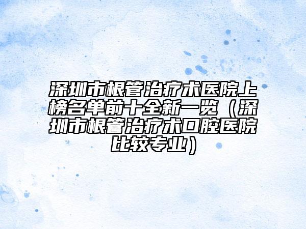 深圳市根管治疗术医院上榜名单前十全新一览（深圳市根管治疗术口腔医院比较专业）