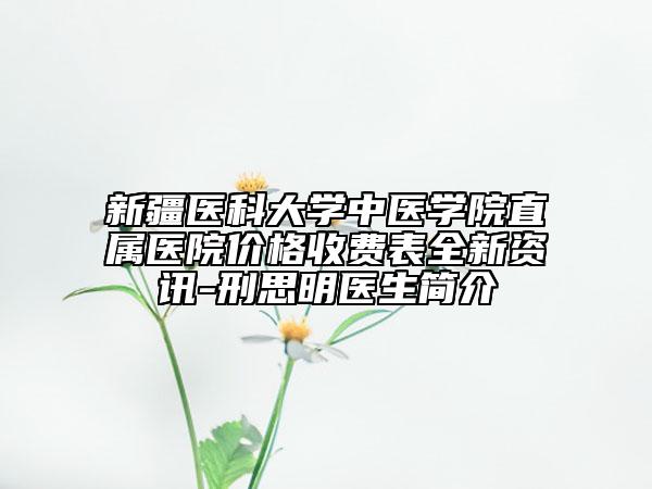 新疆医科大学中医学院直属医院价格收费表全新资讯-刑思明医生简介