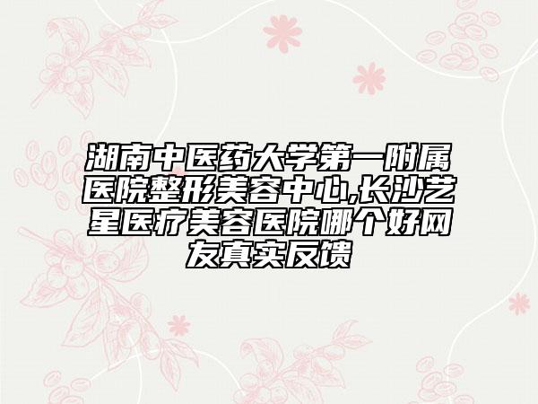 湖南中医药大学第一附属医院整形美容中心,长沙艺星医疗美容医院哪个好网友真实反馈