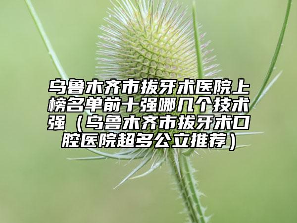 乌鲁木齐市拔牙术医院上榜名单前十强哪几个技术强（乌鲁木齐市拔牙术口腔医院超多公立推荐）