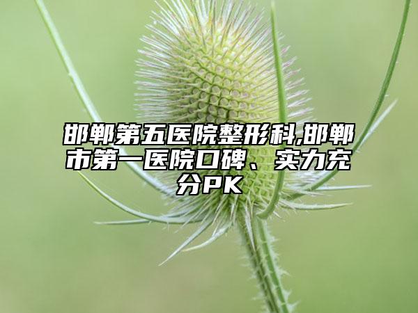 邯郸第五医院整形科,邯郸市第一医院口碑、实力充分PK