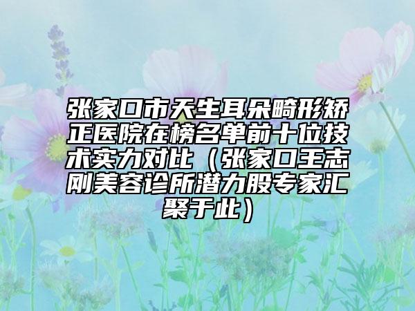 张家口市天生耳朵畸形矫正医院在榜名单前十位技术实力对比（张家口王志刚美容诊所潜力股专家汇聚于此）