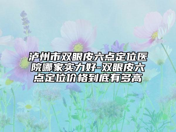 泸州市双眼皮六点定位医院哪家实力好-双眼皮六点定位价格到底有多高