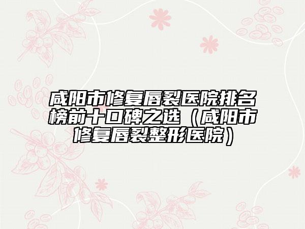 咸阳市修复唇裂医院排名榜前十口碑之选（咸阳市修复唇裂整形医院）